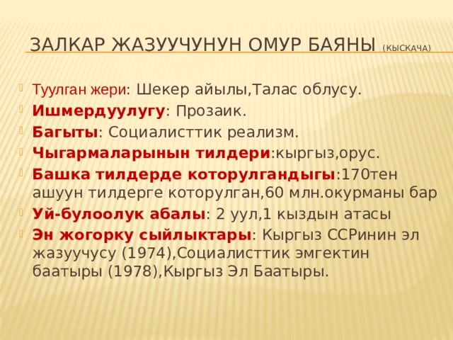 Залкар жазуучунун омур баяны (кыскача) Туулган жери : Шекер айылы,Талас облусу. Ишмердуулугу : Прозаик. Багыты : Социалисттик реализм. Чыгармаларынын тилдери :кыргыз,орус. Башка тилдерде которулгандыгы :170тен ашуун тилдерге которулган,60 млн.окурманы бар Уй-булоолук абалы : 2 уул,1 кыздын атасы Эн жогорку сыйлыктары : Кыргыз ССРинин эл жазуучусу (1974),Социалисттик эмгектин баатыры (1978),Кыргыз Эл Баатыры. 