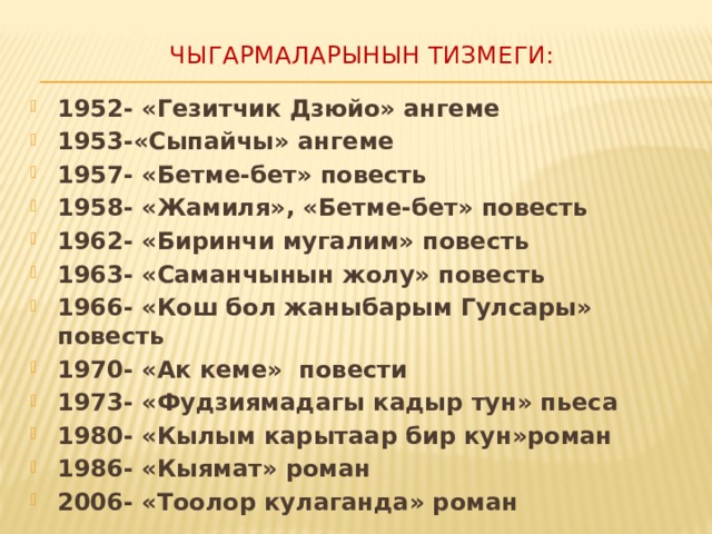 Чыгармаларынын тизмеги:   1952- «Гезитчик Дзюйо» ангеме 1953-«Сыпайчы» ангеме 1957- «Бетме-бет» повесть 1958- «Жамиля», «Бетме-бет» повесть 1962- «Биринчи мугалим» повесть 1963- «Саманчынын жолу» повесть 1966- «Кош бол жаныбарым Гулсары» повесть 1970- «Ак кеме» повести 1973- «Фудзиямадагы кадыр тун» пьеса 1980- «Кылым карытаар бир кун»роман 1986- «Кыямат» роман 2006- «Тоолор кулаганда» роман  