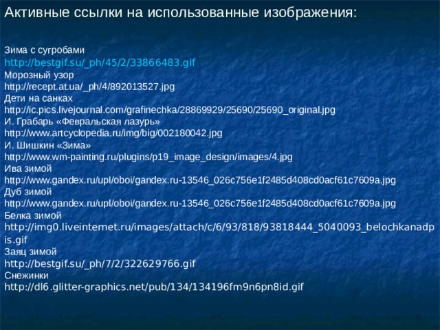 Активные ссылки на использованные изображения: Зима с сугробами http://bestgif.su/_ph/45/2/33866483.gif  Морозный узор http://recept.at.ua/_ph/4/892013527.jpg Дети на санках http://ic.pics.livejournal.com/grafinechka/28869929/25690/25690_original.jpg И. Грабарь «Февральская лазурь» http://www.artcyclopedia.ru/img/big/002180042.jpg И. Шишкин «Зима» http://www.wm-painting.ru/plugins/p19_image_design/images/4.jpg Ива зимой http://www.gandex.ru/upl/oboi/gandex.ru-13546_026c756e1f2485d408cd0acf61c7609a.jpg Дуб зимой http://www.gandex.ru/upl/oboi/gandex.ru-13546_026c756e1f2485d408cd0acf61c7609a.jpg Белка зимой http://img0.liveinternet.ru/images/attach/c/6/93/818/93818444_5040093_belochkanadpis.gif  Заяц зимой http://bestgif.su/_ph/7/2/322629766.gif Снежинки http://dl6.glitter-graphics.net/pub/134/134196fm9n6pn8id.gif 