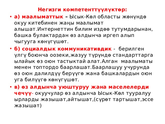 Негизги компетенттүүлүктөр: а) маалыматтык – Ысык-Көл областы жөнүндө окуу китебинен жаңы маалымат алышат.Интернеттин билим издөө тутумдарынан, башка булактардан өз алдынча иргеп алып чыгууга көнүгүшөт. б) социалдык коммуникативдик  - берилген үлгү боюнча оозеки,жазуу түрүндө стандарттарга ылайык өз оюн тастыктай алат.Алган маалыматы менен топтордо баарлашат.Баарлашуу учурунда өз оюн далилдүү берүүгө жана башкалардын оюн уга билүүгө көнүгүшөт. в) өз алдынча уюштуруу жана маселелерди чечүү - окуучулар өз алдынча Ысык-Көл тууралуу ырларды жазышат,айтышат,(сүрөт тартышат,эссе жазышат) 