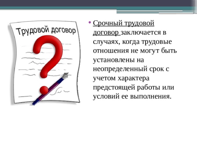 Срочный трудовой договор  заключается в случаях, когда трудовые отношения не могут быть установлены на неопределенный срок с учетом характера предстоящей работы или условий ее выполнения. 