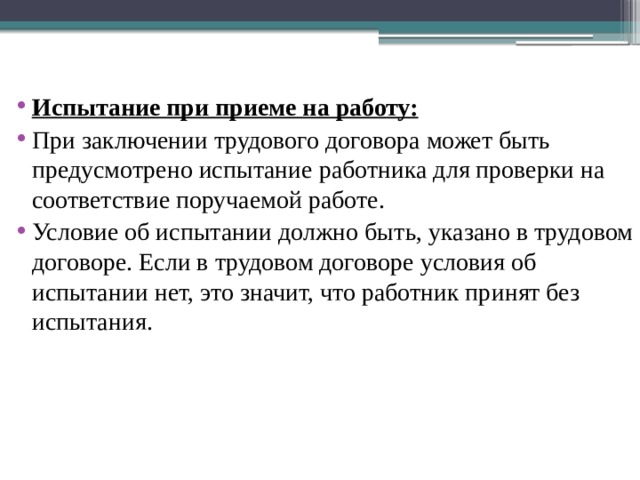  Испытание при приеме на работу: При заключении трудового договора может быть предусмотрено испытание работника для проверки на соответствие поручаемой работе. Условие об испытании должно быть, указано в трудовом договоре. Если в трудовом договоре условия об испытании нет, это значит, что работник принят без испытания. 