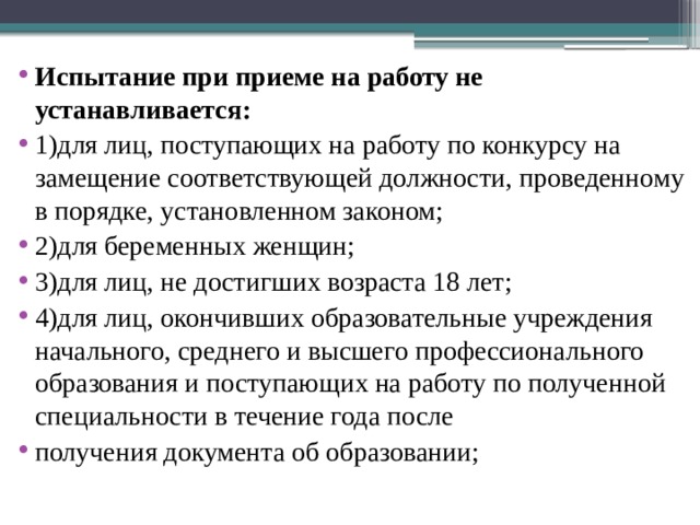 Испытание при приеме на работу не устанавливается: 1)для лиц, поступающих на работу по конкурсу на замещение соответствующей должности, проведенному в порядке, установленном законом; 2)для беременных женщин; 3)для лиц, не достигших возраста 18 лет; 4)для лиц, окончивших образовательные учреждения начального, среднего и высшего профессионального образования и поступающих на работу по полученной специальности в течение года после получения документа об образовании; 
