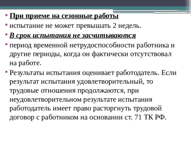  При приеме на сезонные работы испытание не может превышать 2 недель. В срок испытания не засчитываются период временной нетрудоспособности работника и другие периоды, когда он фактически отсутствовал на работе. Результаты испытания оценивает работодатель. Если результат испытания удовлетворительный, то трудовые отношения продолжаются, при неудовлетворительном результате испытания работодатель имеет право расторгнуть трудовой договор с работником на основании ст. 71 ТК РФ. 