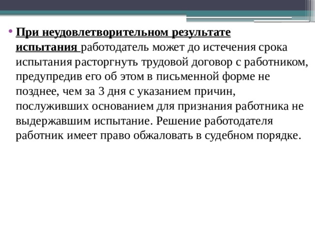 При неудовлетворительном результате испытания  работодатель может до истечения срока испытания расторгнуть трудовой договор с работником, предупредив его об этом в письменной форме не позднее, чем за 3 дня с указанием причин, послуживших основанием для признания работника не выдержавшим испытание. Решение работодателя работник имеет право обжаловать в судебном порядке. 
