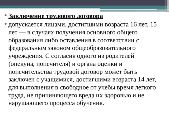 Заключение трудового договора допускается лицами, достигшими возраста 16 лет, 15 лет — в случаях получения основного общего образования либо оставления в соответствии с федеральным законом общеобразовательного учреждения. С согласия одного из родителей (опекуна, попечителя) и органа оценки и попечительства трудовой договор может быть заключен с учащимися, достигшими возраста 14 лет, для выполнения в свободное от учебы время легкого труда, не причиняющего вреда их здоровью и не нарушающего процесса обучения. 