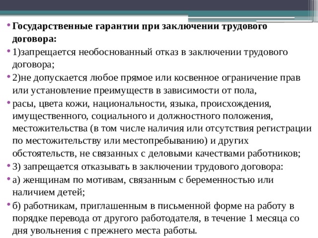 Государственные гарантии при заключении трудового договора: 1)запрещается необоснованный отказ в заключении трудового договора; 2)не допускается любое прямое или косвенное ограничение прав или установление преимуществ в зависимости от пола, расы, цвета кожи, национальности, языка, происхождения, имущественного, социального и должностного положения, местожительства (в том числе наличия или отсутствия регистрации по местожительству или местопребыванию) и других обстоятельств, не связанных с деловыми качествами работников; 3) запрещается отказывать в заключении трудового договора: а) женщинам по мотивам, связанным с беременностью или наличием детей; б) работникам, приглашенным в письменной форме на работу в порядке перевода от другого работодателя, в течение 1 месяца со дня увольнения с прежнего места работы. 