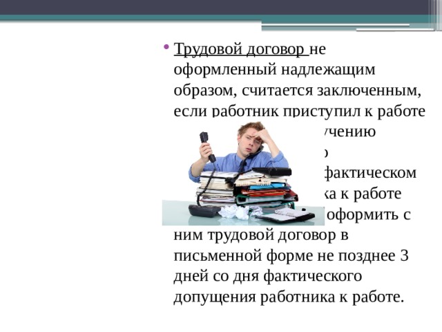 Трудовой договор  не оформленный надлежащим образом, считается заключенным, если работник приступил к работе с ведома или по поручению работодателя или его представителя. При фактическом допущении работника к работе работодатель обязан оформить с ним трудовой договор в письменной форме не позднее 3 дней со дня фактического допущения работника к работе. 