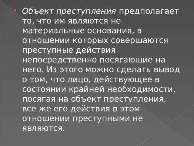 Объект преступления  предполагает то, что им являются не материальные основания, в отношении которых совершаются преступные действия непосредственно посягающие на него. Из этого можно сделать вывод о том, что лицо, действующее в состоянии крайней необходимости, посягая на объект преступления, все же его действия в этом отношении преступными не являются. 