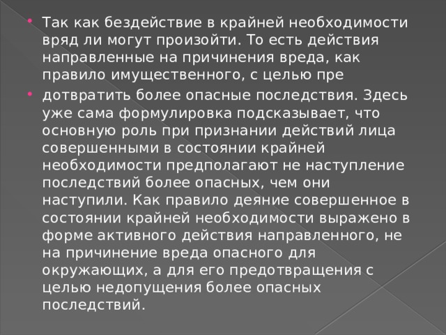 Так как бездействие в крайней необходимости вряд ли могут произойти. То есть действия направленные на причинения вреда, как правило имущественного, с целью пре дотвратить более опасные последствия. Здесь уже сама формулировка подсказывает, что основную роль при признании действий лица совершенными в состоянии крайней необходимости предполагают не наступление последствий более опасных, чем они наступили. Как правило деяние совершенное в состоянии крайней необходимости выражено в форме активного действия направленного, не на причинение вреда опасного для окружающих, а для его предотвращения с целью недопущения более опасных последствий. 