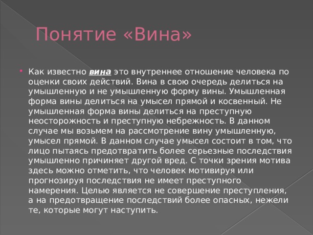 Понятие «Вина» Как известно  вина   это внутреннее отношение человека по оценки своих действий. Вина в свою очередь делиться на умышленную и не умышленную форму вины. Умышленная форма вины делиться на умысел прямой и косвенный. Не умышленная форма вины делиться на преступную неосторожность и преступную небрежность. В данном случае мы возьмем на рассмотрение вину умышленную, умысел прямой. В данном случае умысел состоит в том, что лицо пытаясь предотвратить более серьезные последствия умышленно причиняет другой вред. С точки зрения мотива здесь можно отметить, что человек мотивируя или прогнозируя последствия не имеет преступного намерения. Целью является не совершение преступления, а на предотвращение последствий более опасных, нежели те, которые могут наступить. 