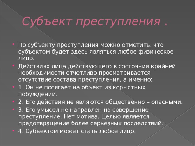 Субъект преступления  . По субъекту преступления можно отметить, что субъектом будет здесь являться любое физическое лицо. Действиях лица действующего в состоянии крайней необходимости отчетливо просматривается отсутствие состава преступления, а именно: 1. Он не посягает на объект из корыстных побуждений. 2. Его действия не являются общественно – опасными. 3. Его умысел не направлен на совершение преступление. Нет мотива. Целью является предотвращение более серьезных последствий. 4. Субъектом может стать любое лицо. 