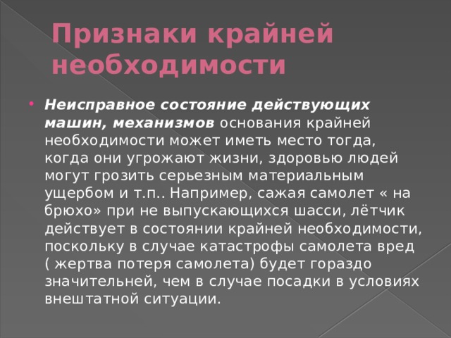 Признаки крайней необходимости Неисправное состояние действующих машин, механизмов   основания крайней необходимости может иметь место тогда, когда они угрожают жизни, здоровью людей могут грозить серьезным материальным ущербом и т.п.. Например, сажая самолет « на брюхо» при не выпускающихся шасси, лётчик действует в состоянии крайней необходимости, поскольку в случае катастрофы самолета вред ( жертва потеря самолета) будет гораздо значительней, чем в случае посадки в условиях внештатной ситуации. 