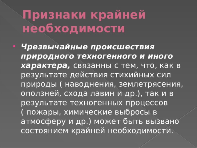 Признаки крайней необходимости Чрезвычайные происшествия природного техногенного и иного характера,   связанны с тем, что, как в результате действия стихийных сил природы ( наводнения, землетрясения, оползней, схода лавин и др.), так и в результате техногенных процессов ( пожары, химические выбросы в атмосферу и др.) может быть вызвано состоянием крайней необходимости. 