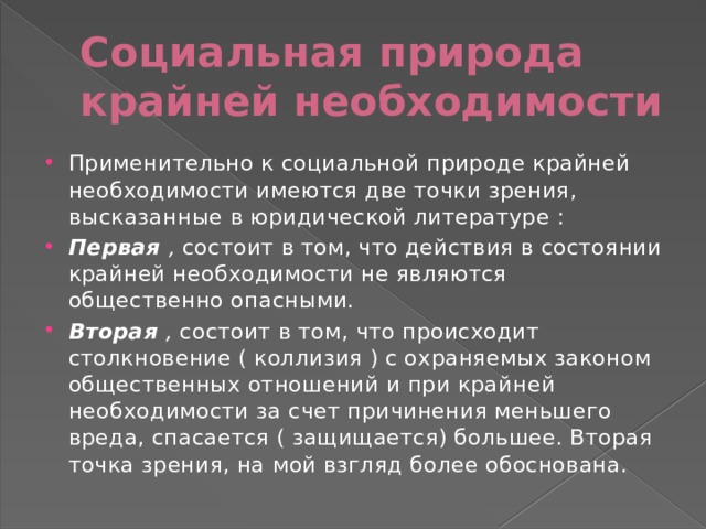 Социальная природа крайней необходимости Применительно к социальной природе крайней необходимости имеются две точки зрения, высказанные в юридической литературе : Первая   ,  состоит в том, что действия в состоянии крайней необходимости не являются общественно опасными. Вторая   ,  состоит в том, что происходит столкновение ( коллизия ) с охраняемых законом общественных отношений и при крайней необходимости за счет причинения меньшего вреда, спасается ( защищается) большее. Вторая точка зрения, на мой взгляд более обоснована. 