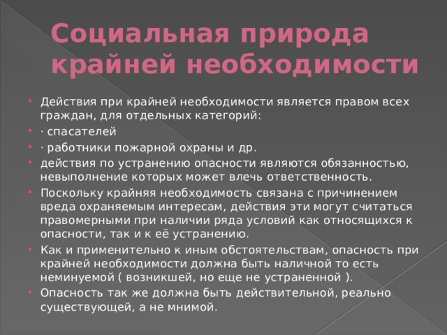 Социальная природа крайней необходимости Действия при крайней необходимости является правом всех граждан, для отдельных категорий: · спасателей · работники пожарной охраны и др. действия по устранению опасности являются обязанностью, невыполнение которых может влечь ответственность. Поскольку крайняя необходимость связана с причинением вреда охраняемым интересам, действия эти могут считаться правомерными при наличии ряда условий как относящихся к опасности, так и к её устранению. Как и применительно к иным обстоятельствам, опасность при крайней необходимости должна быть наличной то есть неминуемой ( возникшей, но еще не устраненной ). Опасность так же должна быть действительной, реально существующей, а не мнимой. 