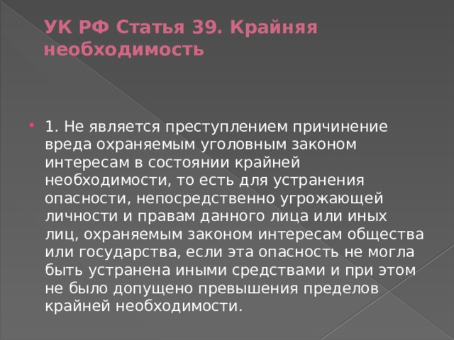 УК РФ Статья 39. Крайняя необходимость    1. Не является преступлением причинение вреда охраняемым уголовным законом интересам в состоянии крайней необходимости, то есть для устранения опасности, непосредственно угрожающей личности и правам данного лица или иных лиц, охраняемым законом интересам общества или государства, если эта опасность не могла быть устранена иными средствами и при этом не было допущено превышения пределов крайней необходимости. 