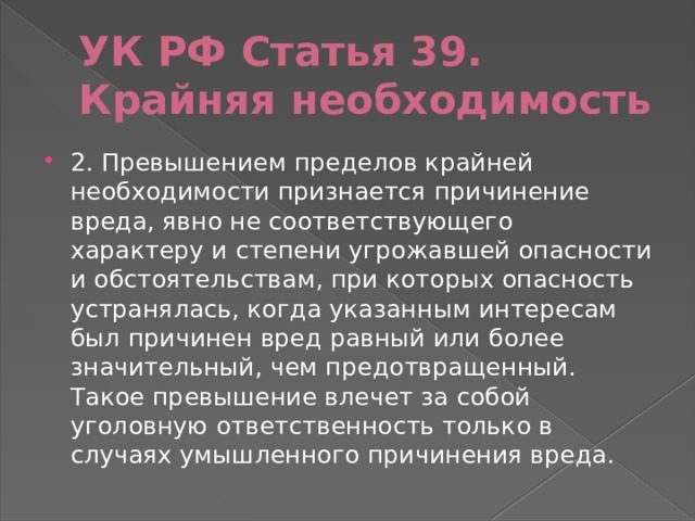УК РФ Статья 39. Крайняя необходимость 2. Превышением пределов крайней необходимости признается причинение вреда, явно не соответствующего характеру и степени угрожавшей опасности и обстоятельствам, при которых опасность устранялась, когда указанным интересам был причинен вред равный или более значительный, чем предотвращенный. Такое превышение влечет за собой уголовную ответственность только в случаях умышленного причинения вреда. 