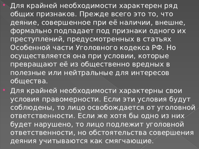 Для крайней необходимости характерен ряд общих признаков. Прежде всего это то, что деяние, совершенное при её наличии, внешне, формально подпадает под признаки одного их преступлений, предусмотренных в статьях Особенной части Уголовного кодекса РФ. Но осуществляется она при условии, которые превращают её из общественно вредных в полезные или нейтральные для интересов общества. Для крайней необходимости характерны свои условия правомерности. Если эти условия будут соблюдены, то лицо освобождается от уголовной ответственности. Если же хотя бы одно из них будет нарушено, то лицо подлежит уголовной ответственности, но обстоятельства совершения деяния учитываются как смягчающие. 