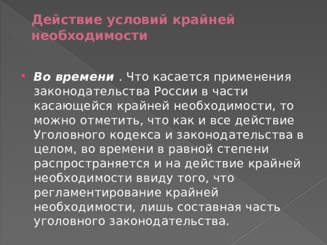 Действие условий крайней необходимости   Во времени   . Что касается применения законодательства России в части касающейся крайней необходимости, то можно отметить, что как и все действие Уголовного кодекса и законодательства в целом, во времени в равной степени распространяется и на действие крайней необходимости ввиду того, что регламентирование крайней необходимости, лишь составная часть уголовного законодательства. 