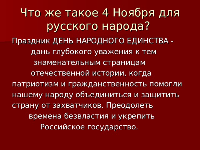 Что же такое 4 Ноября для русского народа? Праздник ДЕНЬ НАРОДНОГО ЕДИНСТВА -  дань глубокого уважения к тем  знаменательным страницам  отечественной истории, когда патриотизм и гражданственность помогли нашему народу объединиться и защитить страну от захватчиков. Преодолеть  времена безвластия и укрепить  Российское государство. 