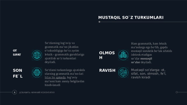 MUSTAQIL SO`Z TURKUMLARI So‘zlarning lug‘aviy va grammatik ma’no jihatdan o‘xshashligiga ko‘ra ayrim leksik - grammatik guruhlariga ajratilish so‘z turkumlari deyiladi.  Ham grammatik, ham leksik ma’nolarga ega bo‘lib, gapda mustaqil sintaktik bo‘lak sifatida ishtirok etadigan so‘zlar  mustaqil so‘zlar  deyiladi. OT SIFAT  OLMOSH  Mustaqil so‘zlarga: ot, sifat, son, olmosh, fe’l, ravish kiradi SON So‘zlarni turkumlarga ajratishda ularning grammatik ma’no-lari  bilan  bir  qatorda , lug‘aviy ma’nosi ham asosiy belgilardan hisob-lanadi RAVISH FE`L ДОБАВИТЬ НИЖНИЙ КОЛОНТИТУЛ 5 5 