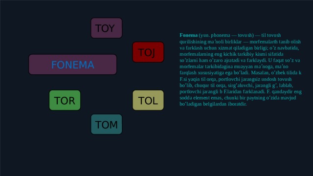 TOY Fonema  (yun. phonema — tovush) — til tovush qurilishining maʼnoli birliklar — morfemalarth tanib olish va farklash uchun xizmat qiladigan birligi; oʻz navbatida, morfemalarning eng kichik tarkibiy kismi sifatida soʻzlarni ham oʻzaro ajratadi va farklaydi. U faqat soʻz va morfemalar tarkibidagina muayyan maʼnoga, maʼno farqlash xususiyatiga ega boʻladi. Masalan, oʻzbek tilida k F.si yaqin til orqa, portlovchi jarangsiz undosh tovush boʻlib, chuqur til orqa, sirgʻaluvchi, jarangli gʻ, lablab, portlovchi jarangli b F.laridan farklanadi. F. qandaydir eng sodda element emas, chunki bir paytning oʻzida mavjud boʻladigan belgilardan iboratdir. TOJ FONEMA TOL TOR TOM 7 