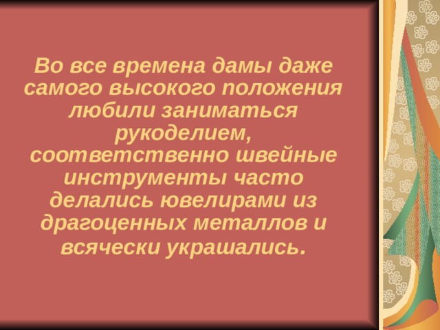 Во все времена дамы даже самого высокого положения любили заниматься рукоделием, соответственно швейные инструменты часто делались ювелирами из драгоценных металлов и всячески украшались . 