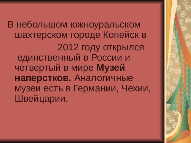 В небольшом южноуральском шахтерском городе Копейск в  2012 году открылся  единственный в России и четвертый в мире  Музей наперстков. Аналогичные музеи есть в Германии, Чехии, Швейцарии.    