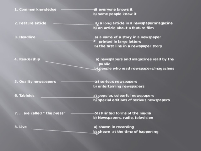 1. Common knowledge a) everyone knows it  b) some people know it  2. Feature article a) a long article in a newspaper/magazine  b) an article about a feature film  3. Headline a) a name of a story in a newspaper  printed in large letters  b) the first line in a newspaper story  4. Readership a) newspapers and magazines read by the  public  b) people who read newspapers/magazines  5. Quality newspapers a) serious newspapers  b) entertaining newspapers  6. Tabloids a) popular, colourful newspapers  b) special editions of serious newspapers  7. … are called “ the press” a) Printed forms of the media  b) Newspapers, radio, television  8. Live a) shown in recording  b) shown at the time of happening  