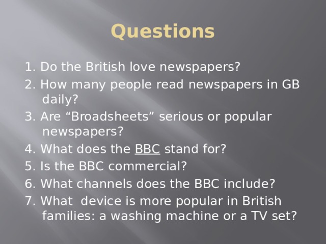Questions 1. Do the British love newspapers? 2. How many people read newspapers in GB daily? 3. Are “Broadsheets” serious or popular newspapers? 4. What does the BBC stand for? 5. Is the BBC commercial? 6. What channels does the BBC include? 7. What device is more popular in British families: a washing machine or a TV set? 