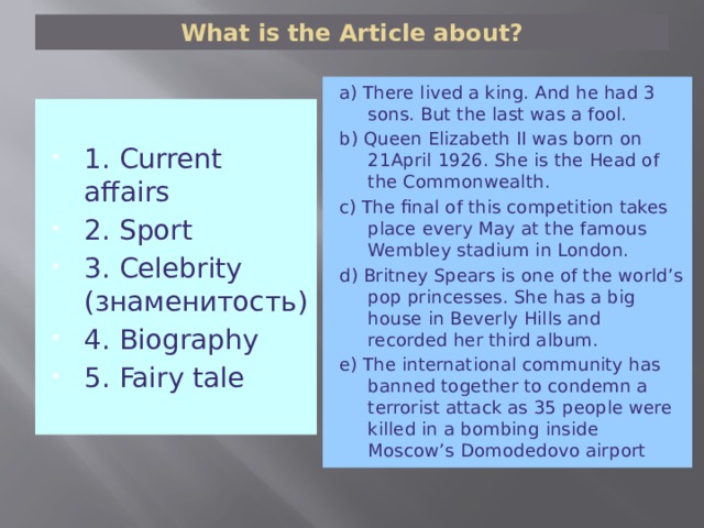 What is the Article about? a) There lived a king. And he had 3 sons. But the last was a fool. b) Queen Elizabeth II was born on 21April 1926. She is the Head of the Commonwealth. c) The final of this competition takes place every May at the famous Wembley stadium in London. d) Britney Spears is one of the world’s pop princesses. She has a big house in Beverly Hills and recorded her third album. e) The international community has banned together to condemn a terrorist attack as 35 people were killed in a bombing inside Moscow’s Domodedovo airport 1. Current affairs 2. Sport 3. Celebrity (знаменитость) 4. Biography 5. Fairy tale 
