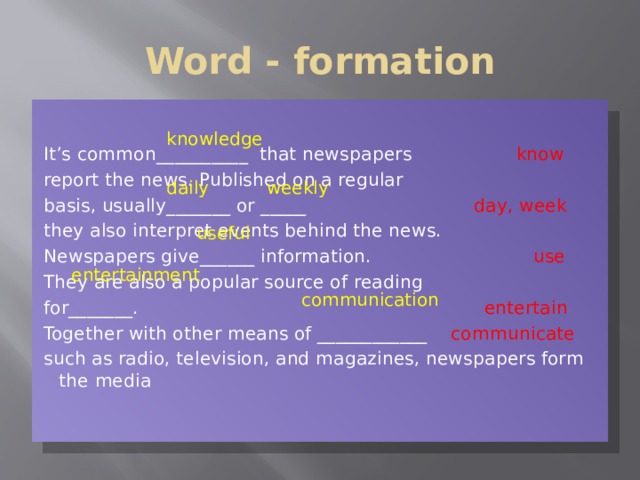 Word - formation It’s common__________ that newspapers  know report the news. Published on a regular basis, usually_______ or _____  day, week they also interpret events behind the news. Newspapers give______ information.  use  They are also a popular source of reading for_______. entertain Together with other means of ____________ communicate such as radio, television, and magazines, newspapers form the media knowledge daily weekly useful entertainment communication 