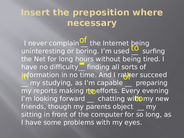 Insert the preposition where necessary  I never complain __ the Internet being uninteresting or boring. I’m used __ surfing the Net for long hours without being tired. I have no difficulty__ finding all sorts of information in no time. And I rather succeed __ my studying, as I’m capable __ preparing my reports making no efforts. Every evening I’m looking forward __ chatting with my new friends, though my parents object __ my sitting in front of the computer for so long, as I have some problems with my eyes. of to - in of to to 
