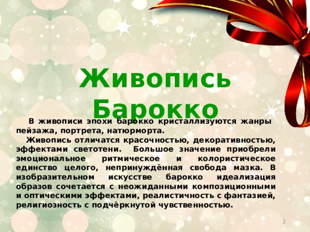 Живопись Барокко  В живописи эпохи барокко кристаллизуются жанры пейзажа, портрета, натюрморта.  Живопись отличатся красочностью, декоративностью, эффектами светотени. Большое значение приобрели эмоциональное ритмическое и колористическое единство целого, непринуждённая свобода мазка. В изобразительном искусстве барокко идеализация образов сочетается с неожиданными композиционными и оптическими эффектами, реалистичность с фантазией, религиозность с подчёркнутой чувственностью.