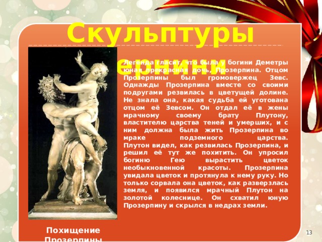 Скульптуры Бернини Легенда гласит, что была у богини Деметры юная прекрасная дочь, Прозерпина. Отцом Прозерпины был громовержец Зевс. Однажды Прозерпина вместе со своими подругами резвилась в цветущей долине. Не знала она, какая судьба ей уготована отцом её Зевсом. Он отдал её в жены мрачному своему брату Плутону, властителю царства теней и умерших, и с ним должна была жить Прозерпина во мраке подземного царства.  Плутон видел, как резвилась Прозерпина, и решил её тут же похитить. Он упросил богиню Гею вырастить цветок необыкновенной красоты. Прозерпина увидала цветок и протянула к нему руку. Но только сорвала она цветок, как разверзлась земля, и появился мрачный Плутон на золотой колеснице. Он схватил юную Прозерпину и скрылся в недрах земли. Похищение Прозерпины