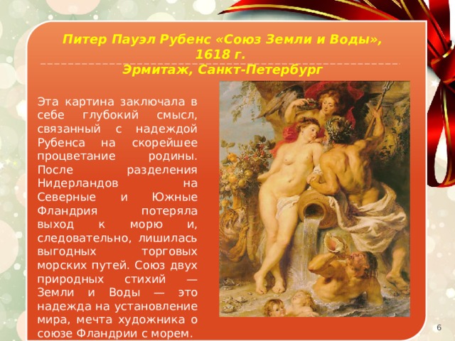 Питер Пауэл Рубенс «Союз Земли и Воды», 1618 г. Эрмитаж, Санкт-Петербург Эта картина заключала в себе глубокий смысл, связанный с надеждой Рубенса на скорейшее процветание родины. После разделения Нидерландов на Северные и Южные Фландрия потеряла выход к морю и, следовательно, лишилась выгодных торговых морских путей. Союз двух природных стихий — Земли и Воды — это надежда на установление мира, мечта художника о союзе Фландрии с морем.