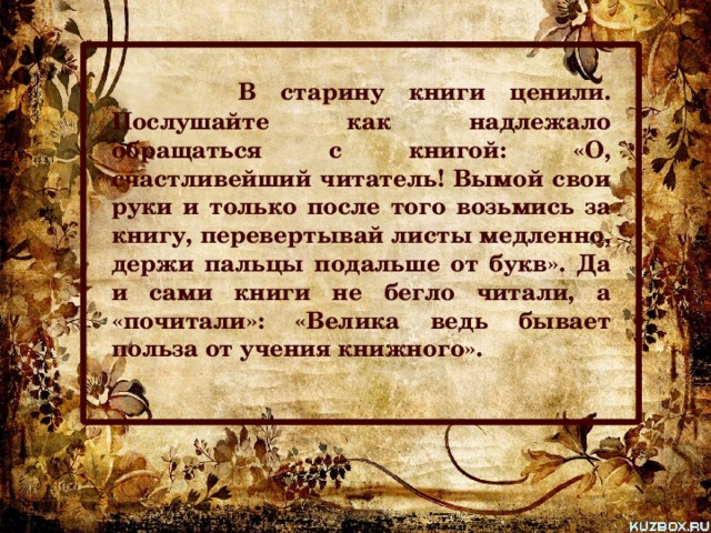  В старину книги ценили. Послушайте как надлежало обращаться с книгой: «О, счастливейший читатель! Вымой свои руки и только после того возьмись за книгу, перевертывай листы медленно, держи пальцы подальше от букв». Да и сами книги не бегло читали, а «почитали»: «Велика ведь бывает польза от учения книжного».  