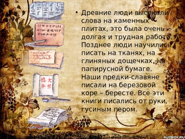 Древние люди высекали слова на каменных плитах, это была очень долгая и трудная работа. Позднее люди научились писать на тканях, на глиняных дощечках, на папирусной бумаге. Наши предки-славяне писали на березовой коре – бересте. Все эти книги писались от руки, гусиным пером. 