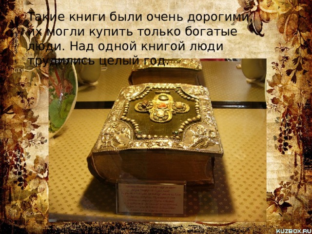 Такие книги были очень дорогими, их могли купить только богатые люди. Над одной книгой люди трудились целый год. 