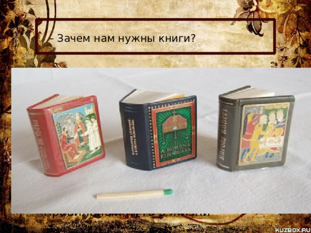 – Зачем нам нужны книги?  «Кто много читает, тот много знает», – гласит народная пословица. Книги рассказывают нам о Родине, о лучших ее людях. Книга – наш помощник в учебе и труде. Книги учат, воспитывают, указывают правильный путь в жизни 