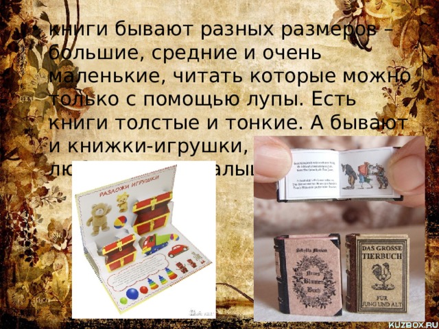 книги бывают разных размеров – большие, средние и очень маленькие, читать которые можно только с помощью лупы. Есть книги толстые и тонкие. А бывают и книжки-игрушки, с которыми так любят играть малыши. 