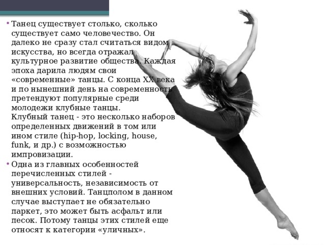 Танец существует столько, сколько существует само человечество. Он далеко не сразу стал считаться видом искусства, но всегда отражал культурное развитие общества. Каждая эпоха дарила людям свои «современные» танцы. С конца ХХ века и по нынешний день на современность претендуют популярные среди молодежи клубные танцы.  Клубный танец - это несколько наборов определенных движений в том или ином стиле (hip-hop, locking, house, funk, и др.) с возможностью импровизации. Одна из главных особенностей перечисленных стилей - универсальность, независимость от внешних условий. Танцполом в данном случае выступает не обязательно паркет, это может быть асфальт или песок. Потому танцы этих стилей еще относят к категории «уличных». 