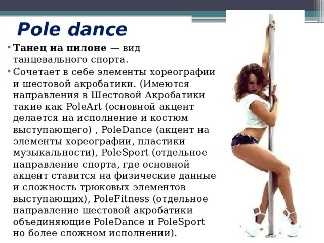Pole dance Танец на пилоне  — вид танцевального спорта.  Сочетает в себе элементы хореографии и шестовой акробатики. (Имеются направления в Шестовой Акробатики такие как PoleArt (основной акцент делается на исполнение и костюм выступающего) , PoleDance (акцент на элементы хореографии, пластики музыкальности), PoleSport (отдельное направление спорта, где основной акцент ставится на физические данные и сложность трюковых элементов выступающих), PoleFitness (отдельное направление шестовой акробатики объединяющие PoleDance и PoleSport но более сложном исполнении). 