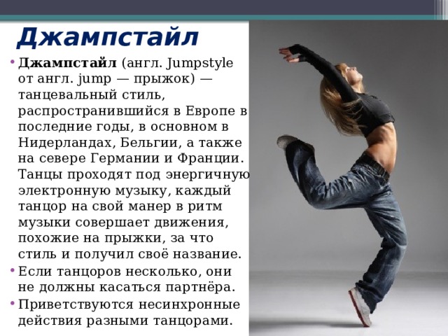 Джампстайл  Джампстайл  (англ. Jumpstyle от англ. jump — прыжок) — танцевальный стиль, распространившийся в Европе в последние годы, в основном в Нидерландах, Бельгии, а также на севере Германии и Франции. Танцы проходят под энергичную электронную музыку, каждый танцор на свой манер в ритм музыки совершает движения, похожие на прыжки, за что стиль и получил своё название. Если танцоров несколько, они не должны касаться партнёра. Приветствуются несинхронные действия разными танцорами. 