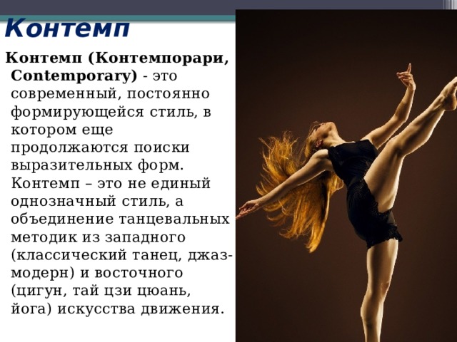 Контемп  Контемп (Контемпорари, Contemporary)  - это современный, постоянно формирующейся стиль, в котором еще продолжаются поиски выразительных форм. Контемп – это не единый однозначный стиль, а объединение танцевальных методик из западного (классический танец, джаз-модерн) и восточного (цигун, тай цзи цюань, йога) искусства движения. 