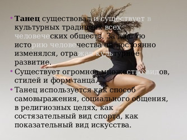 Танец существовал и существует в культурных традициях всех человече ских обществ. За долгую исто рию  челове чества он постоянно изменялся, отра жая  куль турное развитие. Существует огромное множе ств о  вид ов, стилей и форм танца. Танец используется как способ самовыражения, социального общения, в религиозных целях, как состязательный вид спорта, как показательный вид искусства. 