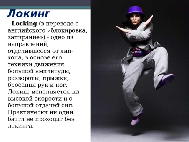 Локинг  Locking  (в переводе с английского «блокировка, запирание») - одно из направлений, отделившееся от хип-хопа, в основе его техники движения большой амплитуды, развороты, прыжки, бросания рук и ног. Локинг исполняется на высокой скорости и с большой отдачей сил. Практически ни один баттл не проходит без локинга.    