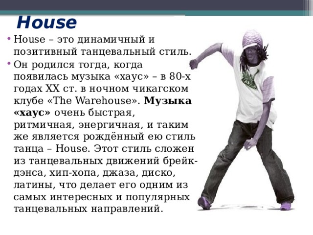 House House – это динамичный и позитивный танцевальный стиль. Он родился тогда, когда появилась музыка «хаус» – в 80-х годах ХХ ст. в ночном чикагском клубе «The Warehouse».  Музыка «хаус»  очень быстрая, ритмичная, энергичная, и таким же является рождённый ею стиль танца – House. Этот стиль сложен из танцевальных движений брейк-дэнса, хип-хопа, джаза, диско, латины, что делает его одним из самых интересных и популярных танцевальных направлений. 