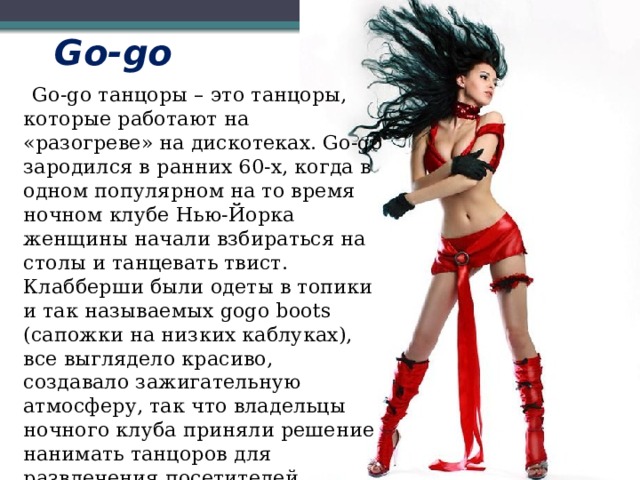 Go-go  Go-go танцоры – это танцоры, которые работают на «разогреве» на дискотеках. Go-go зародился в ранних 60-x, когда в одном популярном на то время ночном клубе Нью-Йорка женщины начали взбираться на столы и танцевать твист. Клабберши были одеты в топики и так называемых gogo boots (сапожки на низких каблуках), все выглядело красиво, создавало зажигательную атмосферу, так что владельцы ночного клуба приняли решение нанимать танцоров для развлечения посетителей. 